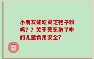 小朋友能吃灵芝孢子粉吗？？关于灵芝孢子粉的儿童食用安全？