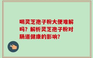喝灵芝孢子粉大便难解吗？解析灵芝孢子粉对肠道健康的影响？