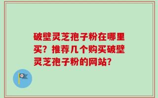 破壁灵芝孢子粉在哪里买？推荐几个购买破壁灵芝孢子粉的网站？