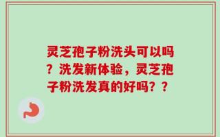 灵芝孢子粉洗头可以吗？洗发新体验，灵芝孢子粉洗发真的好吗？？