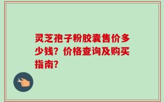 灵芝孢子粉胶囊售价多少钱？价格查询及购买指南？