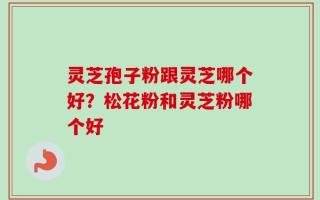 灵芝孢子粉跟灵芝哪个好？松花粉和灵芝粉哪个好