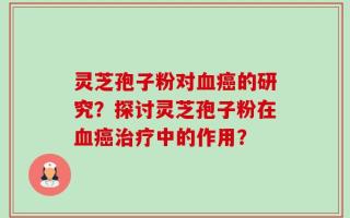 灵芝孢子粉对血癌的研究？探讨灵芝孢子粉在血癌治疗中的作用？