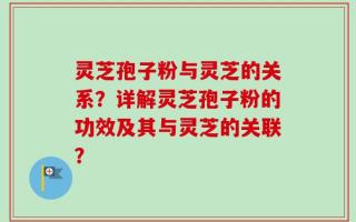 灵芝孢子粉与灵芝的关系？详解灵芝孢子粉的功效及其与灵芝的关联？