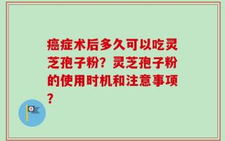 癌症术后多久可以吃灵芝孢子粉？灵芝孢子粉的使用时机和注意事项？