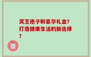 灵芝孢子粉豪华礼盒？打造健康生活的新选择？
