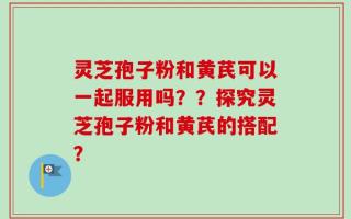 灵芝孢子粉和黄芪可以一起服用吗？？探究灵芝孢子粉和黄芪的搭配？