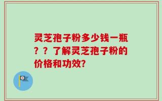 灵芝孢子粉多少钱一瓶？？了解灵芝孢子粉的价格和功效？