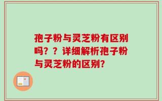 孢子粉与灵芝粉有区别吗？？详细解析孢子粉与灵芝粉的区别？