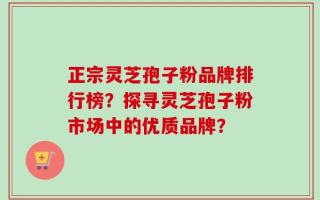 正宗灵芝孢子粉品牌排行榜？探寻灵芝孢子粉市场中的优质品牌？