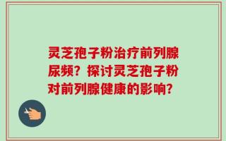 灵芝孢子粉治疗前列腺尿频？探讨灵芝孢子粉对前列腺健康的影响？