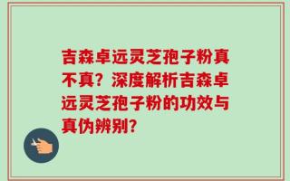 吉森卓远灵芝孢子粉真不真？深度解析吉森卓远灵芝孢子粉的功效与真伪辨别？