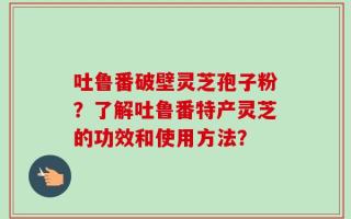 吐鲁番破壁灵芝孢子粉？了解吐鲁番特产灵芝的功效和使用方法？
