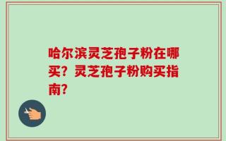 哈尔滨灵芝孢子粉在哪买？灵芝孢子粉购买指南？