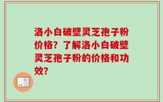 洛小白破壁灵芝孢子粉价格？了解洛小白破壁灵芝孢子粉的价格和功效？