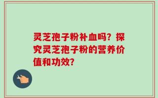 灵芝孢子粉补血吗？探究灵芝孢子粉的营养价值和功效？