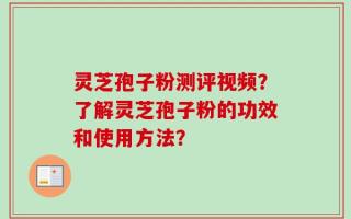 灵芝孢子粉测评视频？了解灵芝孢子粉的功效和使用方法？