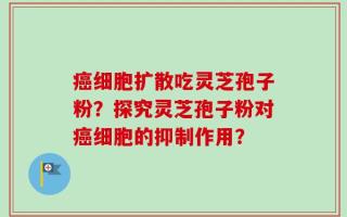 癌细胞扩散吃灵芝孢子粉？探究灵芝孢子粉对癌细胞的抑制作用？