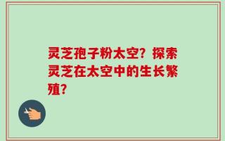 灵芝孢子粉太空？探索灵芝在太空中的生长繁殖？