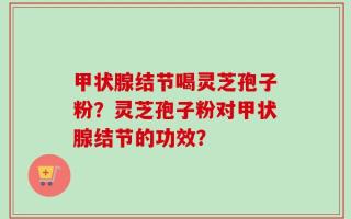 甲状腺结节喝灵芝孢子粉？灵芝孢子粉对甲状腺结节的功效？