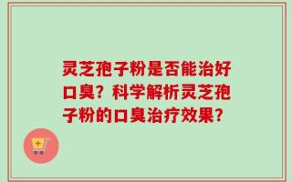 灵芝孢子粉是否能治好口臭？科学解析灵芝孢子粉的口臭治疗效果？