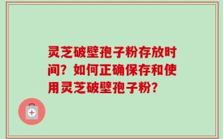 灵芝破壁孢子粉存放时间？如何正确保存和使用灵芝破壁孢子粉？
