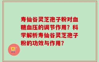 寿仙谷灵芝孢子粉对血糖血压的调节作用？科学解析寿仙谷灵芝孢子粉的功效与作用？