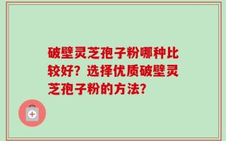 破壁灵芝孢子粉哪种比较好？选择优质破壁灵芝孢子粉的方法？