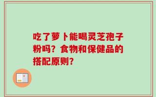 吃了萝卜能喝灵芝孢子粉吗？食物和保健品的搭配原则？