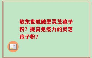 敖东世航破壁灵芝孢子粉？提高免疫力的灵芝孢子粉？