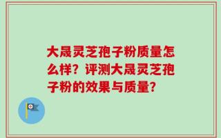 大晟灵芝孢子粉质量怎么样？评测大晟灵芝孢子粉的效果与质量？