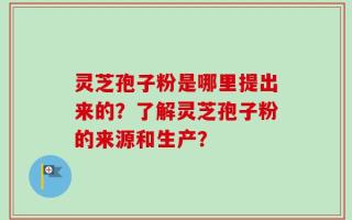 灵芝孢子粉是哪里提出来的？了解灵芝孢子粉的来源和生产？