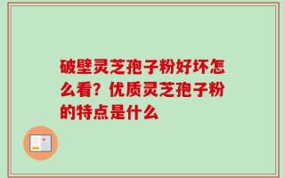 破壁灵芝孢子粉好坏怎么看？优质灵芝孢子粉的特点是什么