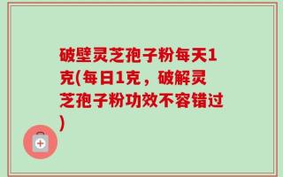 破壁灵芝孢子粉每天1克(每日1克，破解灵芝孢子粉功效不容错过)