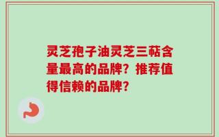 灵芝孢子油灵芝三萜含量最高的品牌？推荐值得信赖的品牌？