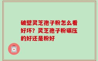 破壁灵芝孢子粉怎么看好坏？灵芝孢子粉碾压的好还是粉好