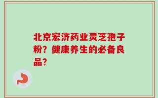 北京宏济药业灵芝孢子粉？健康养生的必备良品？