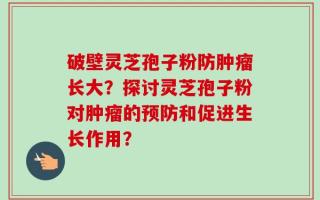 破壁灵芝孢子粉防肿瘤长大？探讨灵芝孢子粉对肿瘤的预防和促进生长作用？