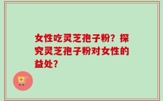 女性吃灵芝孢子粉？探究灵芝孢子粉对女性的益处？