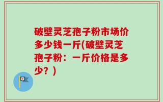 破壁灵芝孢子粉市场价多少钱一斤(破壁灵芝孢子粉：一斤价格是多少？)