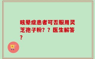 眩晕症患者可否服用灵芝孢子粉？？医生解答？