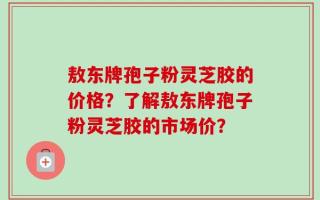 敖东牌孢子粉灵芝胶的价格？了解敖东牌孢子粉灵芝胶的市场价？