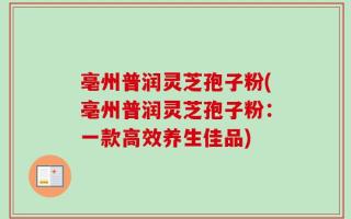 亳州普润灵芝孢子粉(亳州普润灵芝孢子粉：一款高效养生佳品)