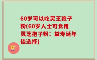 60岁可以吃灵芝孢子粉(60岁人士可食用灵芝孢子粉：益寿延年佳选择)