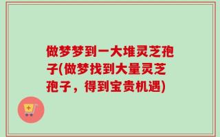 做梦梦到一大堆灵芝孢子(做梦找到大量灵芝孢子，得到宝贵机遇)