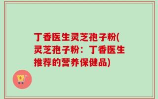 丁香医生灵芝孢子粉(灵芝孢子粉：丁香医生推荐的营养保健品)