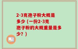 2-3克孢子粉大概是多少 (一份2-3克孢子粉的大概重量是多少？)