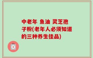 中老年 鱼油 灵芝孢子粉(老年人必须知道的三种养生佳品)