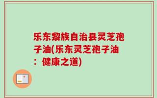 乐东黎族自治县灵芝孢子油(乐东灵芝孢子油：健康之道)