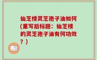 仙芝楼灵芝孢子油如何(重写后标题：仙芝楼的灵芝孢子油有何功效？)